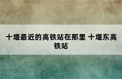 十堰最近的高铁站在那里 十堰东高铁站